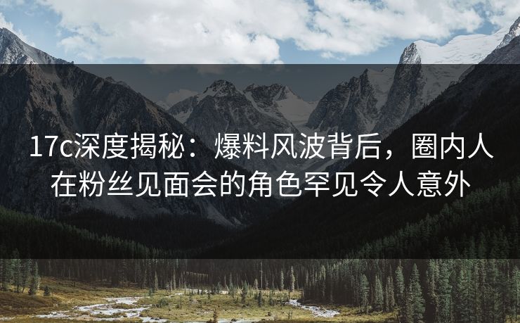 17c深度揭秘：爆料风波背后，圈内人在粉丝见面会的角色罕见令人意外