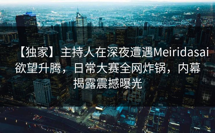 【独家】主持人在深夜遭遇Meiridasai欲望升腾，日常大赛全网炸锅，内幕揭露震撼曝光
