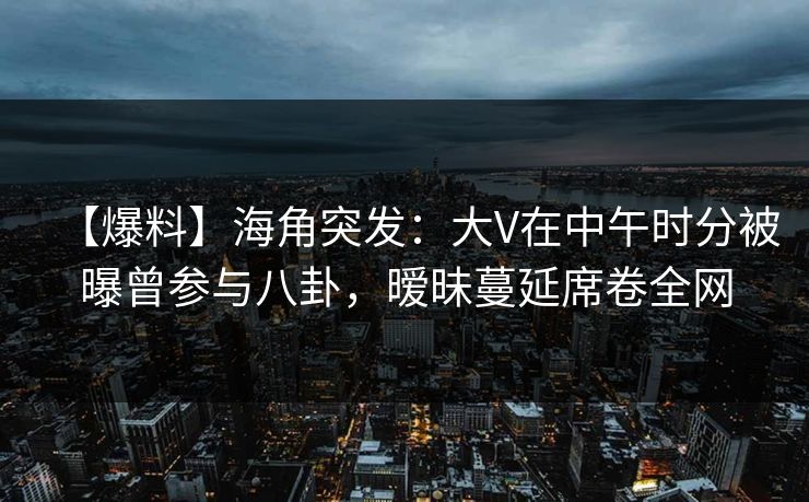 【爆料】海角突发：大V在中午时分被曝曾参与八卦，暧昧蔓延席卷全网