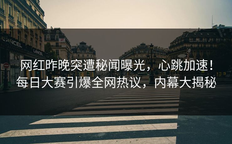网红昨晚突遭秘闻曝光，心跳加速！每日大赛引爆全网热议，内幕大揭秘