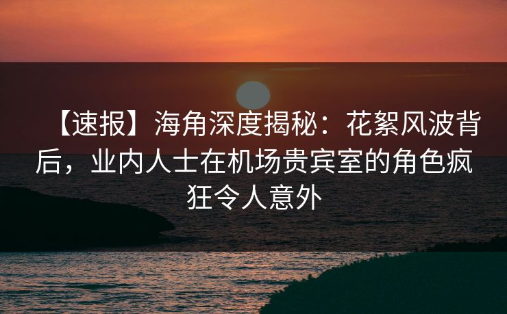 【速报】海角深度揭秘：花絮风波背后，业内人士在机场贵宾室的角色疯狂令人意外