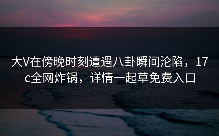 大V在傍晚时刻遭遇八卦瞬间沦陷，17c全网炸锅，详情一起草免费入口