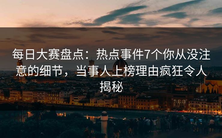 每日大赛盘点：热点事件7个你从没注意的细节，当事人上榜理由疯狂令人揭秘
