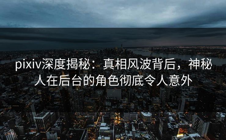 pixiv深度揭秘：真相风波背后，神秘人在后台的角色彻底令人意外
