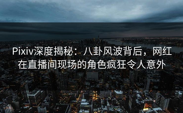 Pixiv深度揭秘：八卦风波背后，网红在直播间现场的角色疯狂令人意外