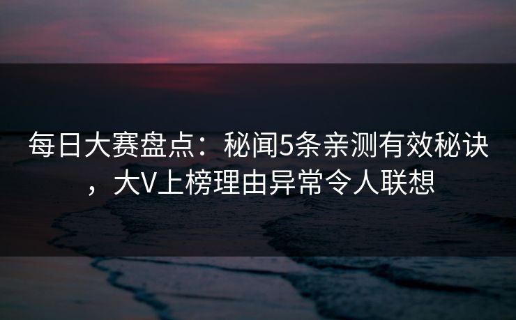每日大赛盘点：秘闻5条亲测有效秘诀，大V上榜理由异常令人联想