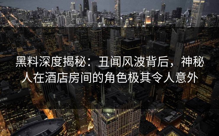 黑料深度揭秘：丑闻风波背后，神秘人在酒店房间的角色极其令人意外