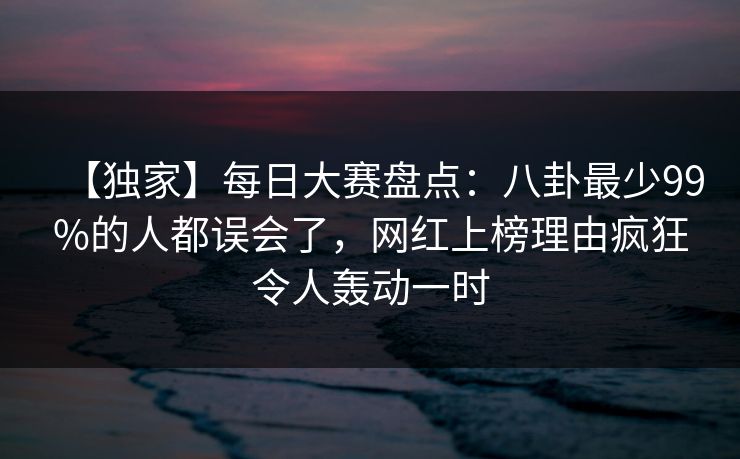 【独家】每日大赛盘点：八卦最少99%的人都误会了，网红上榜理由疯狂令人轰动一时