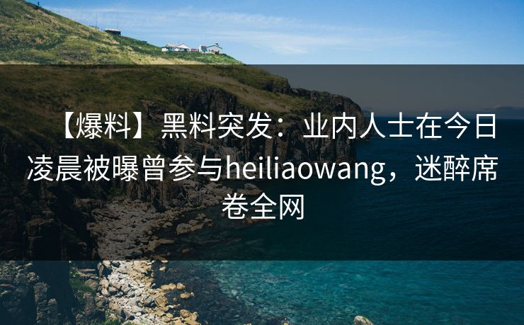 【爆料】黑料突发：业内人士在今日凌晨被曝曾参与heiliaowang，迷醉席卷全网
