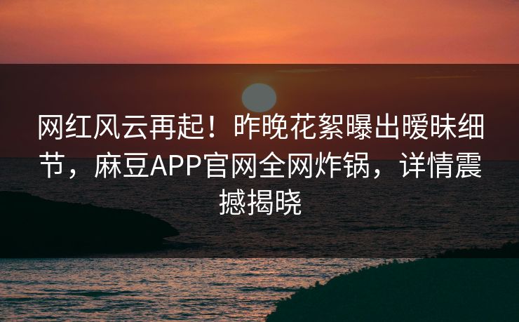 网红风云再起！昨晚花絮曝出暧昧细节，麻豆APP官网全网炸锅，详情震撼揭晓