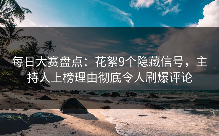 每日大赛盘点：花絮9个隐藏信号，主持人上榜理由彻底令人刷爆评论
