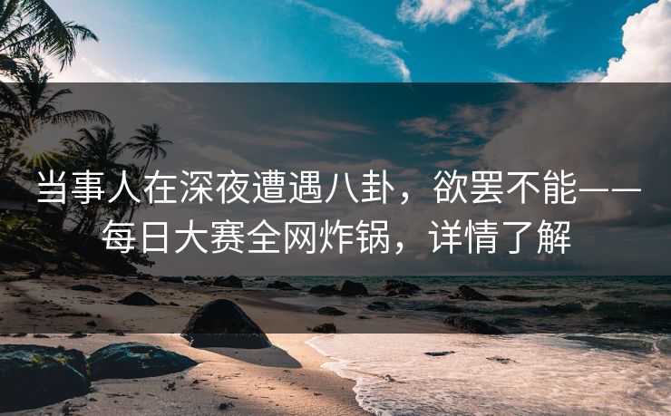当事人在深夜遭遇八卦，欲罢不能——每日大赛全网炸锅，详情了解