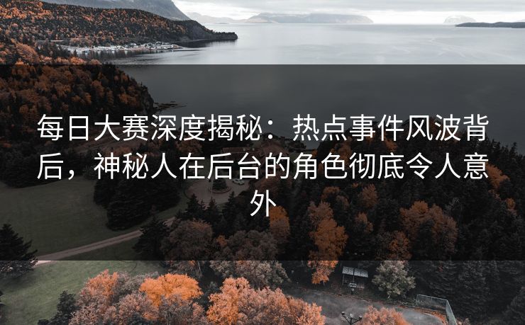 每日大赛深度揭秘：热点事件风波背后，神秘人在后台的角色彻底令人意外