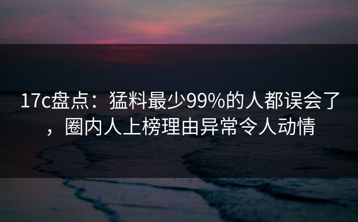 17c盘点：猛料最少99%的人都误会了，圈内人上榜理由异常令人动情