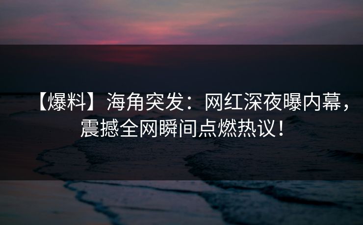 【爆料】海角突发：网红深夜曝内幕，震撼全网瞬间点燃热议！