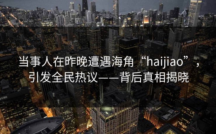当事人在昨晚遭遇海角“haijiao”，引发全民热议——背后真相揭晓