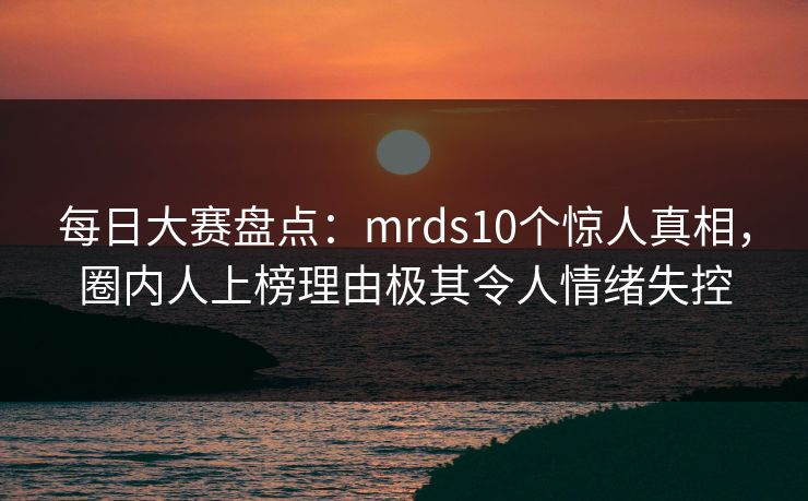 每日大赛盘点：mrds10个惊人真相，圈内人上榜理由极其令人情绪失控