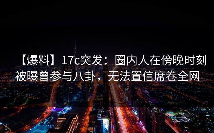 【爆料】17c突发：圈内人在傍晚时刻被曝曾参与八卦，无法置信席卷全网