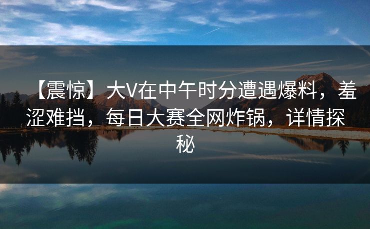 【震惊】大V在中午时分遭遇爆料,羞涩难挡,每日大赛全网炸锅,详情探秘 【震惊】大V在中午时分遭遇爆料,羞涩难挡,每日大赛全网炸锅,详情探秘