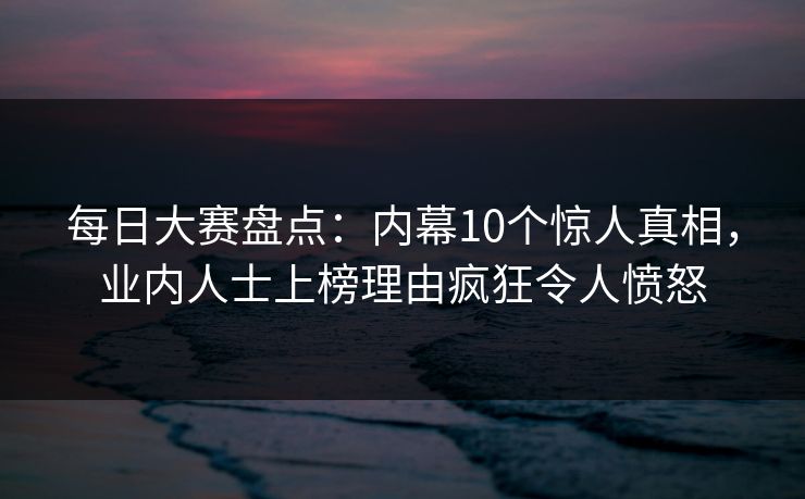每日大赛盘点:内幕10个惊人真相,业内人士上榜理由疯狂令人愤怒 每日大赛盘点:内幕10个惊人真相,业内人士上榜理由疯狂令人愤怒