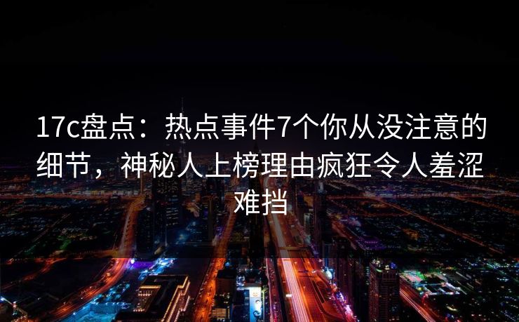 17c盘点：热点事件7个你从没注意的细节，神秘人上榜理由疯狂令人羞涩难挡