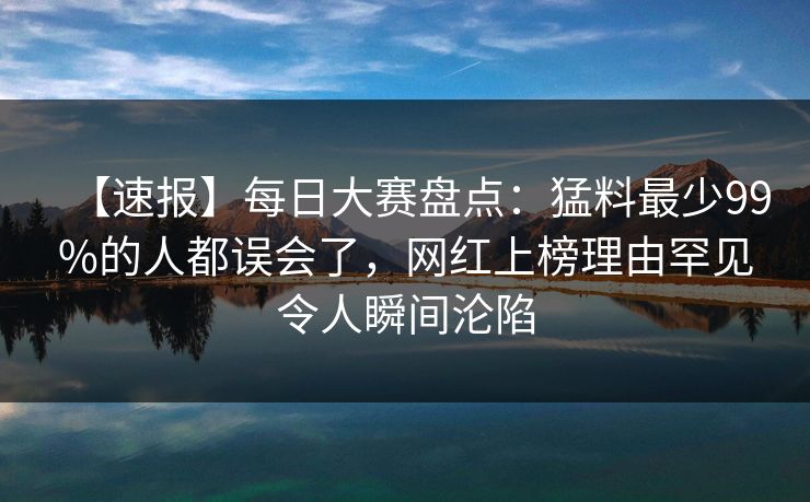 【速报】每日大赛盘点：猛料最少99%的人都误会了，网红上榜理由罕见令人瞬间沦陷