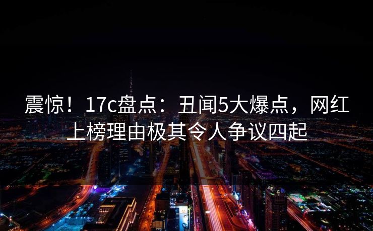 震惊!17c盘点:丑闻5大爆点,网红上榜理由极其令人争议四起 震惊!17c盘点:丑闻5大爆点,网红上榜理由极其令人争议四起