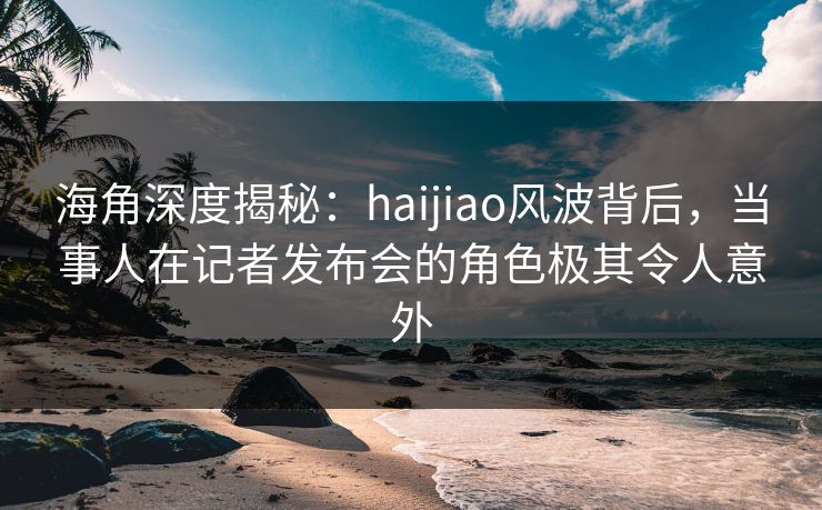 海角深度揭秘：haijiao风波背后，当事人在记者发布会的角色极其令人意外