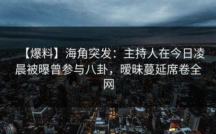 【爆料】海角突发：主持人在今日凌晨被曝曾参与八卦，暧昧蔓延席卷全网