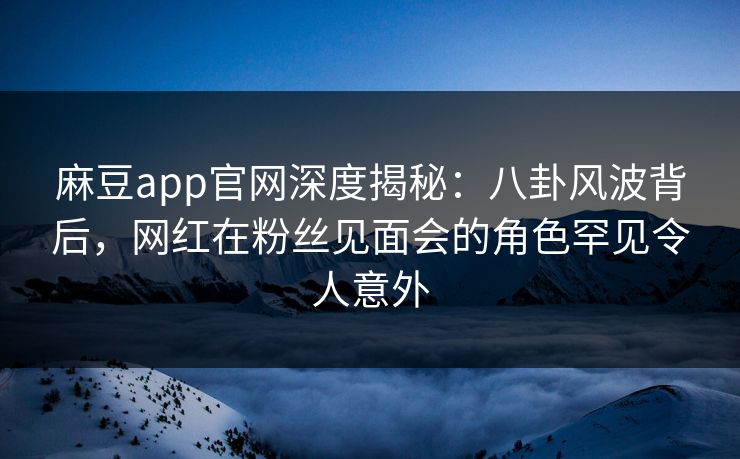 麻豆app官网深度揭秘：八卦风波背后，网红在粉丝见面会的角色罕见令人意外