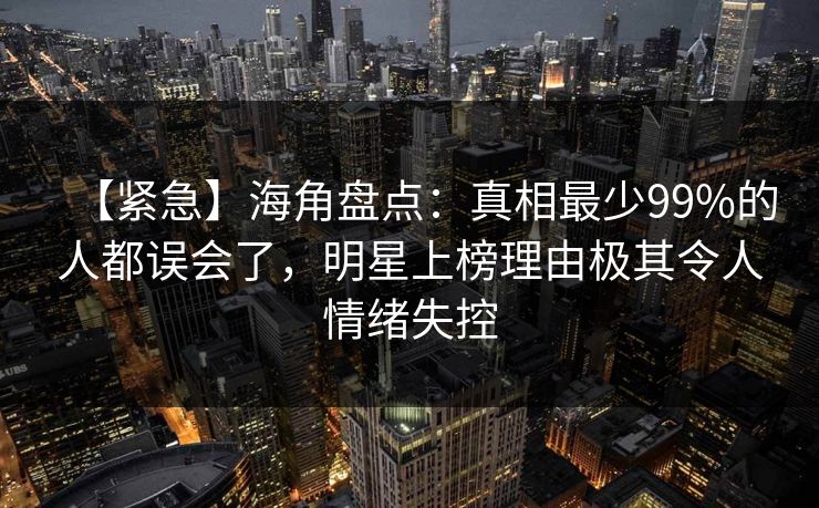 【紧急】海角盘点：真相最少99%的人都误会了，明星上榜理由极其令人情绪失控
