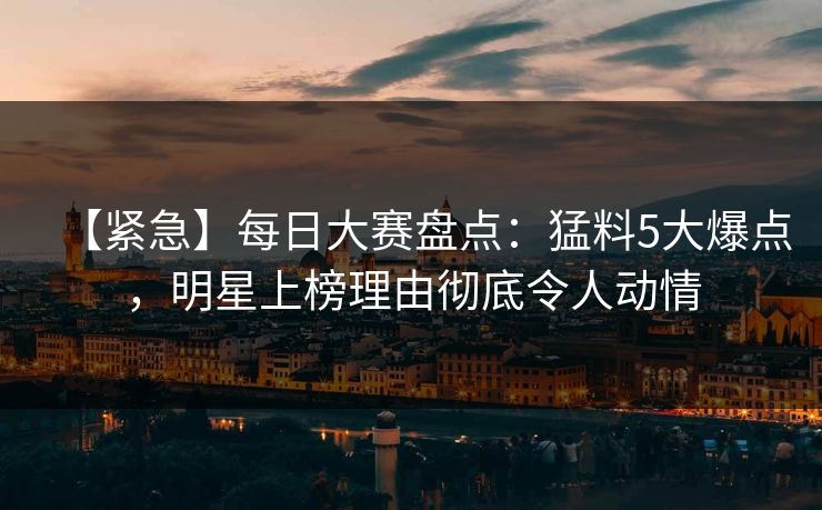 【紧急】每日大赛盘点：猛料5大爆点，明星上榜理由彻底令人动情