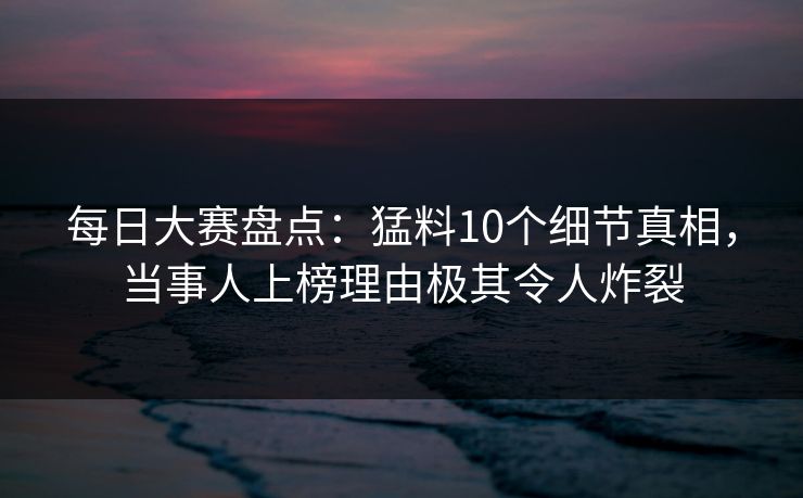 每日大赛盘点：猛料10个细节真相，当事人上榜理由极其令人炸裂
