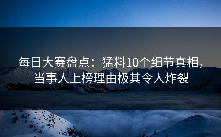 每日大赛盘点：猛料10个细节真相，当事人上榜理由极其令人炸裂