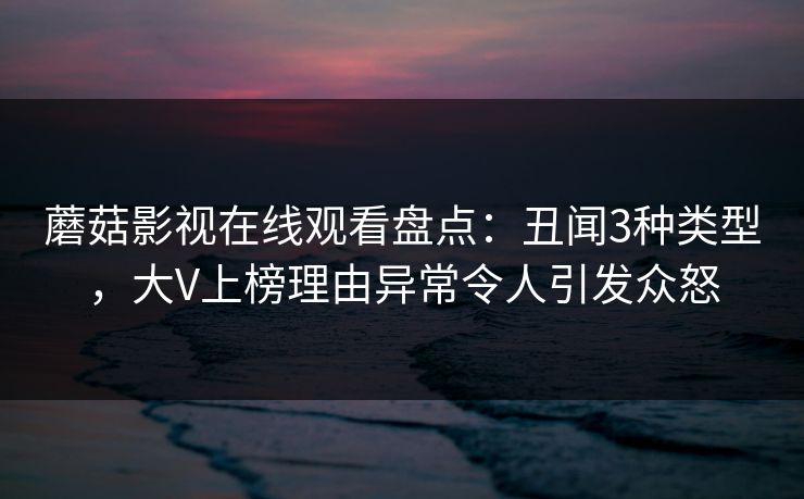 蘑菇影视在线观看盘点：丑闻3种类型，大V上榜理由异常令人引发众怒
