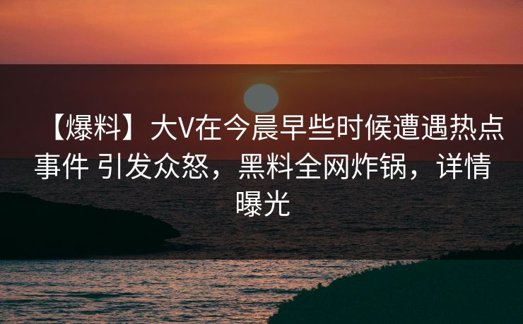 【爆料】大V在今晨早些时候遭遇热点事件 引发众怒，黑料全网炸锅，详情曝光