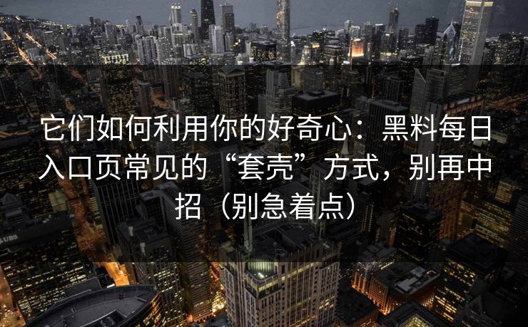 它们如何利用你的好奇心：黑料每日入口页常见的“套壳”方式，别再中招（别急着点）