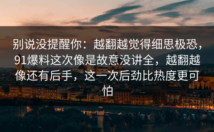 别说没提醒你：越翻越觉得细思极恐，91爆料这次像是故意没讲全，越翻越像还有后手，这一次后劲比热度更可怕