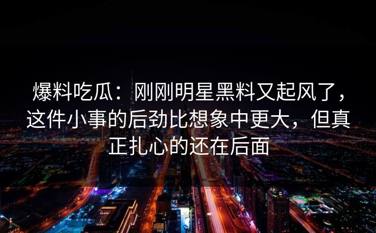 爆料吃瓜：刚刚明星黑料又起风了，这件小事的后劲比想象中更大，但真正扎心的还在后面