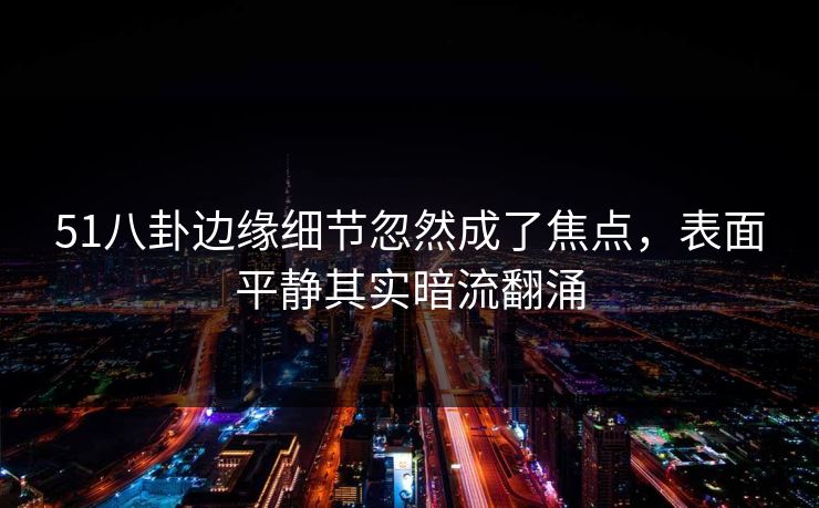 51八卦边缘细节忽然成了焦点，表面平静其实暗流翻涌